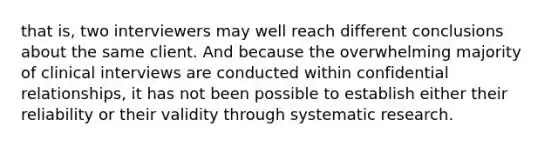 that is, two interviewers may well reach different conclusions about the same client. And because the overwhelming majority of clinical interviews are conducted within confidential relationships, it has not been possible to establish either their reliability or their validity through systematic research.