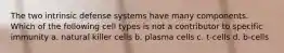 The two intrinsic defense systems have many components. Which of the following cell types is not a contributor to specific immunity a. natural killer cells b. plasma cells c. t-cells d. b-cells