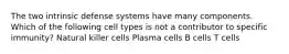 The two intrinsic defense systems have many components. Which of the following cell types is not a contributor to specific immunity? Natural killer cells Plasma cells B cells T cells