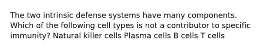 The two intrinsic defense systems have many components. Which of the following cell types is not a contributor to specific immunity? Natural killer cells Plasma cells B cells T cells