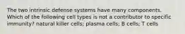 The two intrinsic defense systems have many components. Which of the following cell types is not a contributor to specific immunity? natural killer cells; plasma cells; B cells; T cells