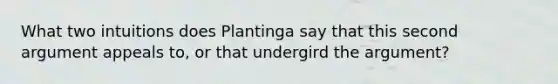 What two intuitions does Plantinga say that this second argument appeals to, or that undergird <a href='https://www.questionai.com/knowledge/kX9kaOpm3q-the-argument' class='anchor-knowledge'>the argument</a>?