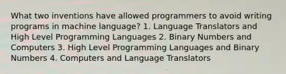 What two inventions have allowed programmers to avoid writing programs in machine language? 1. Language Translators and High Level Programming Languages 2. Binary Numbers and Computers 3. High Level Programming Languages and Binary Numbers 4. Computers and Language Translators