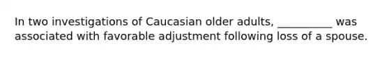 In two investigations of Caucasian older adults, __________ was associated with favorable adjustment following loss of a spouse.