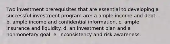 Two investment prerequisites that are essential to developing a successful investment program are: a ample income and debt. . b. ample income and confidential information. c. ample insurance and liquidity. d. an investment plan and a nonmonetary goal. e. inconsistency and risk awareness.