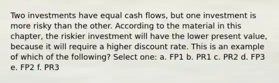 Two investments have equal cash flows, but one investment is more risky than the other. According to the material in this chapter, the riskier investment will have the lower present value, because it will require a higher discount rate. This is an example of which of the following? Select one: a. FP1 b. PR1 c. PR2 d. FP3 e. FP2 f. PR3