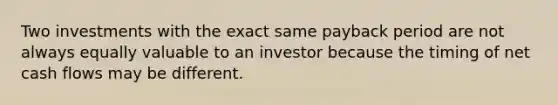 Two investments with the exact same payback period are not always equally valuable to an investor because the timing of net cash flows may be different.