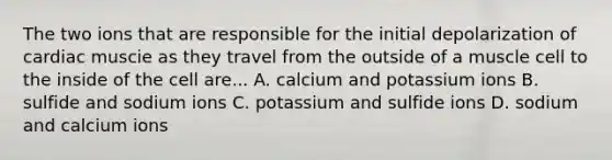 The two ions that are responsible for the initial depolarization of cardiac muscie as they travel from the outside of a muscle cell to the inside of the cell are... A. calcium and potassium ions B. sulfide and sodium ions C. potassium and sulfide ions D. sodium and calcium ions