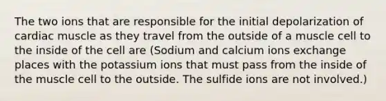 The two ions that are responsible for the initial depolarization of cardiac muscle as they travel from the outside of a muscle cell to the inside of the cell are (Sodium and calcium ions exchange places with the potassium ions that must pass from the inside of the muscle cell to the outside. The sulfide ions are not involved.)