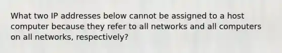 What two IP addresses below cannot be assigned to a host computer because they refer to all networks and all computers on all networks, respectively?