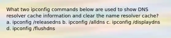 What two ipconfig commands below are used to show DNS resolver cache information and clear the name resolver cache? a. ​ipconfig /releasedns b. ​ipconfig /alldns c. ​ipconfig /displaydns d. ​ipconfig /flushdns