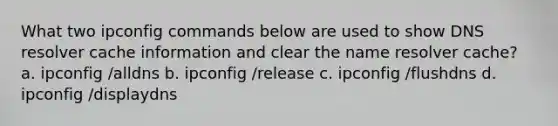 What two ipconfig commands below are used to show DNS resolver cache information and clear the name resolver cache? a. ipconfig /alldns b. ipconfig /release c. ipconfig /flushdns d. ipconfig /displaydns