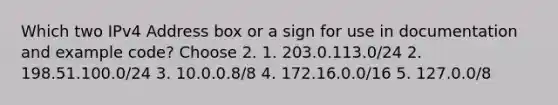 Which two IPv4 Address box or a sign for use in documentation and example code? Choose 2. 1. 203.0.113.0/24 2. 198.51.100.0/24 3. 10.0.0.8/8 4. 172.16.0.0/16 5. 127.0.0/8