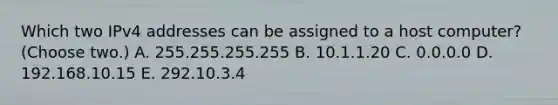 Which two IPv4 addresses can be assigned to a host computer? (Choose two.) A. 255.255.255.255 B. 10.1.1.20 C. 0.0.0.0 D. 192.168.10.15 E. 292.10.3.4