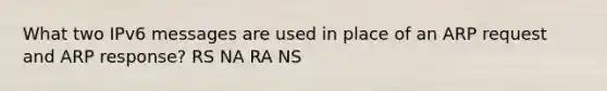 What two IPv6 messages are used in place of an ARP request and ARP response? RS NA RA NS