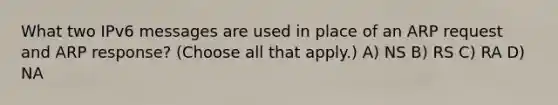 What two IPv6 messages are used in place of an ARP request and ARP response? (Choose all that apply.) A) NS B) RS C) RA D) NA