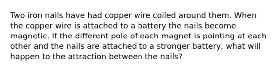 Two iron nails have had copper wire coiled around them. When the copper wire is attached to a battery the nails become magnetic. If the different pole of each magnet is pointing at each other and the nails are attached to a stronger battery, what will happen to the attraction between the nails?