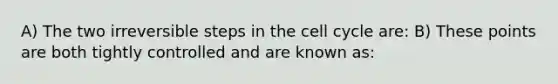 A) The two irreversible steps in the cell cycle are: B) These points are both tightly controlled and are known as: