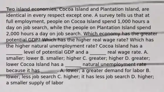 Two island​ economies, Cocoa Island and Plantation​ Island, are identical in every respect except one. A survey tells us that at full​ employment, people on Cocoa Island spend 1,000 hours a day on job​ search, while the people on Plantation Island spend 2,000 hours a day on job search. Which economy has the greater potential​ GDP? Which has the higher real wage​ rate? Which has the higher natural unemployment​ rate? Cocoa Island has a​ _______ level of potential GDP and a​ _______ real wage rate. A. smaller​; lower B. smaller​; higher C. greater​; higher D. greater​; lower Cocoa Island has a​ _______ natural unemployment rate because it has​ _______. A. lower​; a greater demand for labor B. lower​; less job search C. higher​; it has less job search D. higher​; a smaller supply of labor