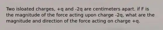 Two isloated charges, +q and -2q are centimeters apart. if F is the magnitude of the force acting upon charge -2q, what are the magnitude and direction of the force acting on charge +q.