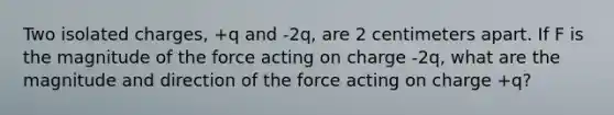 Two isolated charges, +q and -2q, are 2 centimeters apart. If F is the magnitude of the force acting on charge -2q, what are the magnitude and direction of the force acting on charge +q?