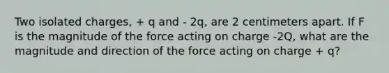 Two isolated charges, + q and - 2q, are 2 centimeters apart. If F is the magnitude of the force acting on charge -2Q, what are the magnitude and direction of the force acting on charge + q?