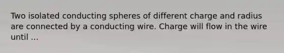 Two isolated conducting spheres of different charge and radius are connected by a conducting wire. Charge will flow in the wire until ...