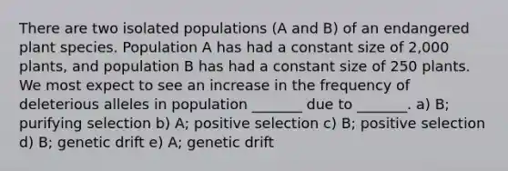 There are two isolated populations (A and B) of an endangered plant species. Population A has had a constant size of 2,000 plants, and population B has had a constant size of 250 plants. We most expect to see an increase in the frequency of deleterious alleles in population _______ due to _______. a) B; purifying selection b) A; positive selection c) B; positive selection d) B; genetic drift e) A; genetic drift