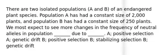 There are two isolated populations (A and B) of an endangered plant species. Population A has had a constant size of 2,000 plants, and population B has had a constant size of 250 plants. We most expect to see more changes in the frequency of neutral alleles in population _______ due to _______. A; positive selection A; <a href='https://www.questionai.com/knowledge/kiDrgjXyQn-genetic-drift' class='anchor-knowledge'>genetic drift</a> B; positive selection B; stabilizing selection B; genetic drift