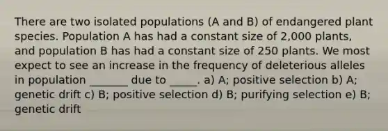 There are two isolated populations (A and B) of endangered plant species. Population A has had a constant size of 2,000 plants, and population B has had a constant size of 250 plants. We most expect to see an increase in the frequency of deleterious alleles in population _______ due to _____. a) A; positive selection b) A; genetic drift c) B; positive selection d) B; purifying selection e) B; genetic drift