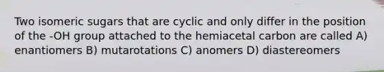 Two isomeric sugars that are cyclic and only differ in the position of the -OH group attached to the hemiacetal carbon are called A) enantiomers B) mutarotations C) anomers D) diastereomers