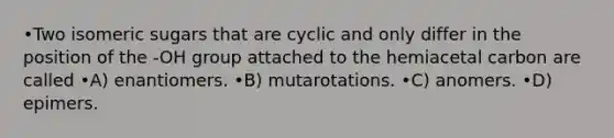 •Two isomeric sugars that are cyclic and only differ in the position of the -OH group attached to the hemiacetal carbon are called •A) enantiomers. •B) mutarotations. •C) anomers. •D) epimers.