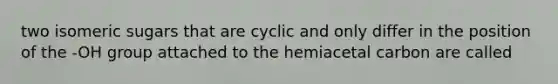 two isomeric sugars that are cyclic and only differ in the position of the -OH group attached to the hemiacetal carbon are called