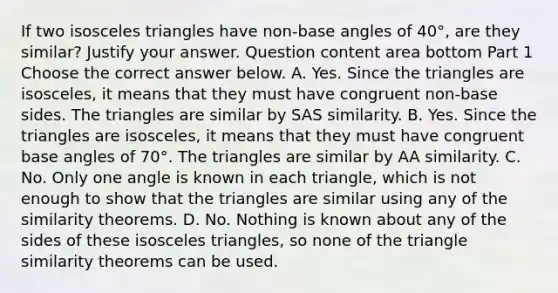 If two isosceles triangles have​ non-base angles of 40°​, are they​ similar? Justify your answer. Question content area bottom Part 1 Choose the correct answer below. A. Yes. Since the triangles are​ isosceles, it means that they must have congruent​ non-base sides. The triangles are similar by SAS similarity. B. Yes. Since the triangles are​ isosceles, it means that they must have congruent base angles of 70°. The triangles are similar by AA similarity. C. No. Only one angle is known in each​ triangle, which is not enough to show that the triangles are similar using any of the similarity theorems. D. No. Nothing is known about any of the sides of these isosceles​ triangles, so none of the triangle similarity theorems can be used.