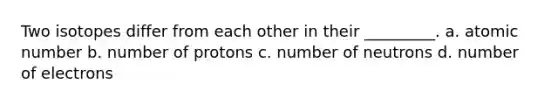 Two isotopes differ from each other in their _________. a. atomic number b. number of protons c. number of neutrons d. number of electrons