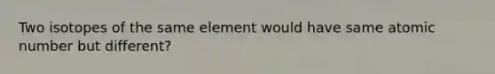 Two isotopes of the same element would have same atomic number but different?