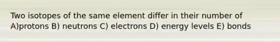 Two isotopes of the same element differ in their number of A)protons B) neutrons C) electrons D) energy levels E) bonds