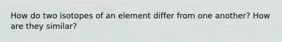 How do two isotopes of an element differ from one another? How are they similar?