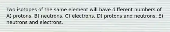 Two isotopes of the same element will have different numbers of A) protons. B) neutrons. C) electrons. D) protons and neutrons. E) neutrons and electrons.