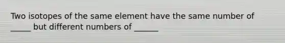 Two isotopes of the same element have the same number of _____ but different numbers of ______