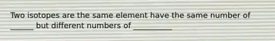 Two isotopes are the same element have the same number of ______ but different numbers of __________