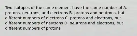 Two isotopes of the same element have the same number of A. protons, neutrons, and electrons B. protons and neutrons, but different numbers of electrons C. protons and electrons, but different numbers of neutrons D. neutrons and electrons, but different numbers of protons