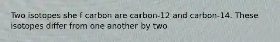 Two isotopes she f carbon are carbon-12 and carbon-14. These isotopes differ from one another by two