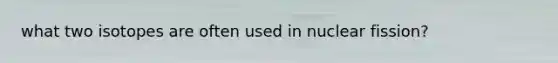 what two isotopes are often used in nuclear fission?