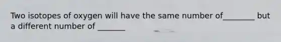 Two isotopes of oxygen will have the same number of________ but a different number of _______