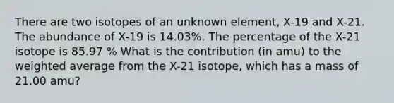 There are two isotopes of an unknown element, X-19 and X-21. The abundance of X-19 is 14.03%. The percentage of the X-21 isotope is 85.97 % What is the contribution (in amu) to the weighted average from the X-21 isotope, which has a mass of 21.00 amu?