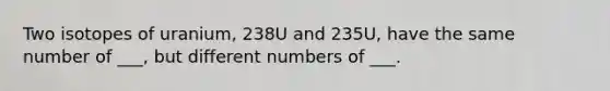 Two isotopes of uranium, 238U and 235U, have the same number of ___, but different numbers of ___.