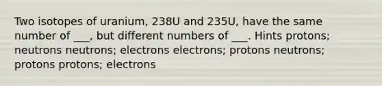 Two isotopes of uranium, 238U and 235U, have the same number of ___, but different numbers of ___. Hints protons; neutrons neutrons; electrons electrons; protons neutrons; protons protons; electrons