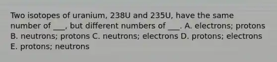 Two isotopes of uranium, 238U and 235U, have the same number of ___, but different numbers of ___. A. electrons; protons B. neutrons; protons C. neutrons; electrons D. protons; electrons E. protons; neutrons