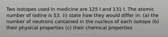 Two isotopes used in medicine are 125 I and 131 I. The atomic number of iodine is 53. (i) state how they would differ in: (a) the number of neutrons contained in the nucleus of each isotope (b) their physical properties (c) their chemical properties